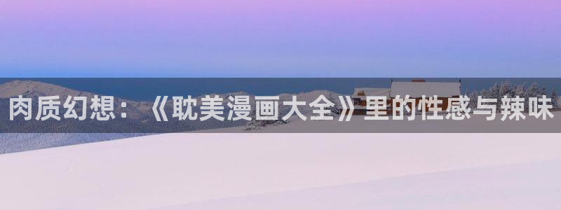 韩漫歪歪漫画入口：肉质幻想：《耽美漫画大全》里的性感与辣味